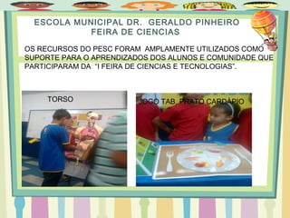 ESCOLA MUNICIPAL DR. GERALDO PINHEIRO
FEIRA DE CIENCIAS
OS RECURSOS DO PESC FORAM AMPLAMENTE UTILIZADOS COMO
SUPORTE PARA O APRENDIZADOS DOS ALUNOS E COMUNIDADE QUE
PARTICIPARAM DA “I FEIRA DE CIENCIAS E TECNOLOGIAS”.
TORSO JOGO TAB. PRATO CARDÁPIO
 