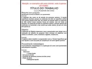 Atenção, os exemplos são para orientar, este é apenas um modelo.  TÍTULO DO TRABALHO Exemplo :(A explosão das cores) Resumo  (sem parágrafo) Identificação sucinta do trabalho a ser apresentado.  Exemplo : A explosão das cores se dá através de processo químico. A tensão superficial acontece porque as moléculas de leite na superfície sofrem uma grande atração entre elas. No interior do líquido todas as moléculas do leite sofrem essas mesmas forças de atração, mas em todas as direções. As moléculas de leite na superfície sofrem a atração apenas das moléculas na horizontal e das outras que estão abaixo, já que em cima tem apenas ar. Objetivo A definição do Objetivo determina o que o pesquisador quer atingir com a realização do trabalho de pesquisa. Deve começar os objetivos com verbos no infinitivo, como: esclarecer, registrar, mostrar,etc. Exemplo : O objetivo deste trabalho é compreender como a Tensão Superficial age num líquido e como ela pode ser rompida por um outro agente químico. Procedimento metodológico O procedimento metodológico é a explicação de como será apresentada esta pesquisa na prática. Exemplo : Materiais 1 prato fundo Um pouco de leite Corantes de alimentos (mínimo de três cores) Palito de dente Detergente líquido 