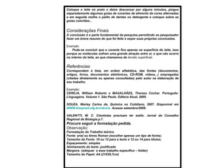 Coloque o leite no prato e deixe descansar por alguns minutos, pingue separadamente algumas gotas de corantes de alimento de cores alternadas e em seguida molhe o palito de dentes no detergente e coloque sobre as gotas coloridas... Considerações Finais A conclusão é a parte fundamental da pesquisa permitindo ao pesquisador fazer um breve resumo do que foi feito e expor suas próprias conclusões. Exemplo : Pode-se concluir que o corante fica apenas na superfície do leite, isso porque as moléculas sofrem uma grande atração entre si, o que não ocorre no interior do leite, ao que chamamos de  tensão superficial . Referências Correspondem à lista, em ordem alfabética, das fontes (documentos, artigos, livros, documentos eletrônicos, CD-ROM, vídeos...) empregadas (citadas diretamente ou apenas consultadas) pelo autor na elaboração de seu trabalho. Exemplo : CEREJA, William Roberto e MAGALHÃES, Thereza Cochar. Português: Linguagens. Volume 1. São Paulo. Editora Atual, 2005. SOUZA, Warley Carlos de, Química no Cotidiano, 2007. Disponível em  WWW.bioqmed.ufg.br/ciência   Acesso setembro/2009. VALENTTI, W. C. Cientistas precisam ter estilo. Jornal do Conselho Regional de Biologia.p.7. Procure seguir a formatação pedida. Observação :  Formatação do Trabalho teórico Fonte: arial ou times Roman (escolher apenas um tipo de fonte); Tamanho da Fonte: 10 ou 12 para o texto e 12 ou 14 para títulos; Espaçamento: simples Alinhamento do texto: justificado Margens: (adequar  a esse trabalho específico – folder) Tamanho do Papel: A4 (21X29,7cm) 