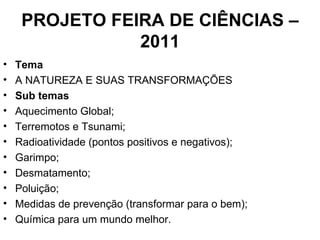 PROJETO FEIRA DE CIÊNCIAS – 2011 Tema A NATUREZA E SUAS TRANSFORMAÇÕES Sub temas  Aquecimento Global; Terremotos e Tsunami; Radioatividade (pontos positivos e negativos); Garimpo; Desmatamento; Poluição; Medidas de prevenção (transformar para o bem); Química para um mundo melhor. 