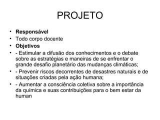 PROJETO Responsável Todo corpo docente Objetivos - Estimular a difusão dos conhecimentos e o debate sobre as estratégias e maneiras de se enfrentar o grande desafio planetário das mudanças climáticas; - Prevenir riscos decorrentes de desastres naturais e de situações criadas pela ação humana; - Aumentar a consciência coletiva sobre a importância da química e suas contribuições para o bem estar da human  