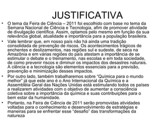 JUSTIFICATIVA O tema da Feira de Ciência – 2011 foi escolhido com base no tema da Semana Nacional de Ciência e Tecnologia, afim de promover atividade de divulgação científica. Assim, optamos pelo mesmo em função da sua relevância global, atualidade e importância para a população brasileira. Vale lembrar que, em nosso país não há ainda uma tradição consolidada de prevenção de riscos. Os acontecimentos trágicos de enchentes e deslizamentos, nas regiões sul e sudeste, de seca na Amazônia e em várias regiões do país atestam a importância de se estimular o debate e o treinamento, nas escolas e em toda sociedade, de como prevenir riscos e diminuir os impactos dos desastres naturais. A ciência e a tecnologia são elementos essenciais para a previsão, prevenção e minimização desses impactos. Por outro lado, também trabalharemos sobre “Química para o mundo melhor” já que este ano é o Ano Internacional da Química e a Assembléia Geral das Nações Unidas está estimulando todos os países a realizarem atividades com o objetivo de aumentar a consciência coletiva sobre a importância da química e suas contribuições para o bem estar da humanidade. Portanto, na Feira de Ciência de 2011 serão promovidas atividades voltadas para o conhecimento e desenvolvimento de estratégias e maneiras para se enfrentar esse “desafio” das transformações da natureza 