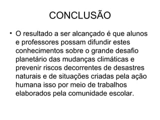 CONCLUSÃO O resultado a ser alcançado é que alunos e professores possam difundir estes conhecimentos sobre o grande desafio  planetário das mudanças climáticas e prevenir riscos decorrentes de desastres naturais e de situações criadas pela ação humana isso por meio de trabalhos elaborados pela comunidade escolar. 