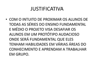 JUSTIFICATIVA
• COM O INTUITO DE PROXIMAR OS ALUNOS DE
  TODAS AS SÉRIES DO ENSINO FUNDAMENTAL
  E MÉDIO O PROJETO VISA DESAFIAR OS
  ALUNOS EM UM PROTÓTIPO AUDACIOSO
  ONDE SERÁ FUNDAMENTAL QUE ELES
  TENHAM HABILIDADES EM VÁRIAS ÁREAS DO
  CONHECIMENTO E APRENDAM A TRABALHAR
  EM GRUPO.
 