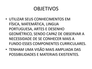 OBJETIVOS
• UTILIZAR SEUS CONHECIMENTOS EM
  FÍSICA, MATEMÁTICA, LINGUA
  PORTUGUESA, ARTES E DESENHO
  GEOMÉTRICO, SENDO CAPAZ DE OBSERVAR A
  NECESSIDADE DE SE CONHECER MAIS A
  FUNDO ESSES COMPONENTES CURRICULARES.
• TENHAM UMA VISÃO MAIS AMPLIADA DAS
  POSSIBILIDADES E MATERIAIS EXISTENTES.
 
