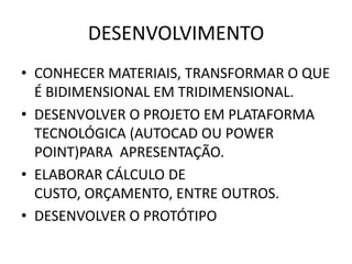 DESENVOLVIMENTO
• CONHECER MATERIAIS, TRANSFORMAR O QUE
  É BIDIMENSIONAL EM TRIDIMENSIONAL.
• DESENVOLVER O PROJETO EM PLATAFORMA
  TECNOLÓGICA (AUTOCAD OU POWER
  POINT)PARA APRESENTAÇÃO.
• ELABORAR CÁLCULO DE
  CUSTO, ORÇAMENTO, ENTRE OUTROS.
• DESENVOLVER O PROTÓTIPO
 