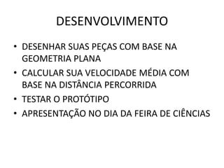DESENVOLVIMENTO
• DESENHAR SUAS PEÇAS COM BASE NA
  GEOMETRIA PLANA
• CALCULAR SUA VELOCIDADE MÉDIA COM
  BASE NA DISTÂNCIA PERCORRIDA
• TESTAR O PROTÓTIPO
• APRESENTAÇÃO NO DIA DA FEIRA DE CIÊNCIAS
 