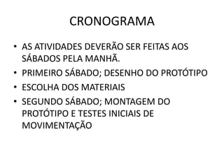 CRONOGRAMA
• AS ATIVIDADES DEVERÃO SER FEITAS AOS
  SÁBADOS PELA MANHÃ.
• PRIMEIRO SÁBADO; DESENHO DO PROTÓTIPO
• ESCOLHA DOS MATERIAIS
• SEGUNDO SÁBADO; MONTAGEM DO
  PROTÓTIPO E TESTES INICIAIS DE
  MOVIMENTAÇÃO
 