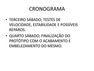 CRONOGRAMA
• TERCEIRO SÁBADO; TESTES DE
  VELOCIDADE, ESTABILIDADE E POSSÍVEIS
  REPAROS.
• QUARTO SÁBADO; FINALIZAÇÃO DO
  PROTÓTIPO COM O ACABAMENTO E
  EMBELEZAMENTO DO MESMO.
 