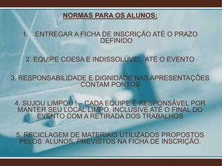 NORMAS PARA OS ALUNOS:

   1.   ENTREGAR A FICHA DE INSCRIÇÃO ATÉ O PRAZO
                        DEFINIDO

    2. EQUIPE COESA E INDISSOLÚVEL ATÉ O EVENTO

3. RESPONSABILIDADE E DIGNIDADE NAS APRESENTAÇÕES
                  CONTAM PONTOS

 4. SUJOU LIMPOU ! – CADA EQUIPE É RESPONSÁVEL POR
  MANTER SEU LOCAL LIMPO, INCLUSIVE ATÉ O FINAL DO
       EVENTO COM A RETIRADA DOS TRABALHOS

 5. RECICLAGEM DE MATERIAIS UTILIZADOS PROPOSTOS
  PELOS ALUNOS, PREVISTOS NA FICHA DE INSCRIÇÃO.
 