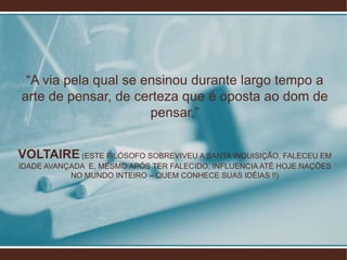 “A via pela qual se ensinou durante largo tempo a
arte de pensar, de certeza que é oposta ao dom de
                      pensar.”


VOLTAIRE (ESTE FILÓSOFO SOBREVIVEU A SANTA INQUISIÇÃO, FALECEU EM
IDADE AVANÇADA E, MESMO APÓS TER FALECIDO, INFLUENCIA ATÉ HOJE NAÇÕES
           NO MUNDO INTEIRO – QUEM CONHECE SUAS IDÉIAS !!)
 