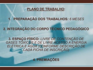 PLANO DE TRABALHO:

  1. PREPARAÇÃO DOS TRABALHOS: 6 MESES

2. INTEGRAÇÃO DO CORPO TÉCNICO PEDAGÓGICO

   3. ESPAÇO FÍSICO: LIVRE DE CONTENÇÃO DE
 GASES TÓXICOS E DE LIVRE ACESSO A ENERGIA
  ELÉTRICA E ÁGUA (CONFORME DESCRIÇÃO DE
           CADA FICHA DE INSCRIÇÃO)

              4. PREMIAÇÕES
 