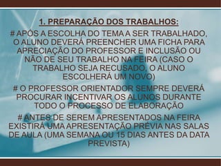 1. PREPARAÇÃO DOS TRABALHOS:
# APÓS A ESCOLHA DO TEMA A SER TRABALHADO,
 O ALUNO DEVERÁ PREENCHER UMA FICHA PARA
  APRECIAÇÃO DO PROFESSOR E INCLUSÃO OU
    NÃO DE SEU TRABALHO NA FEIRA (CASO O
      TRABALHO SEJA RECUSADO, O ALUNO
             ESCOLHERÁ UM NOVO)
 # O PROFESSOR ORIENTADOR SEMPRE DEVERÁ
  PROCURAR INCENTIVAR OS ALUNOS DURANTE
      TODO O PROCESSO DE ELABORAÇÃO
  # ANTES DE SEREM APRESENTADOS NA FEIRA
EXISTIRÁ UMA APRESENTAÇÃO PRÉVIA NAS SALAS
DE AULA (UMA SEMANA OU 15 DIAS ANTES DA DATA
                  PREVISTA)
 