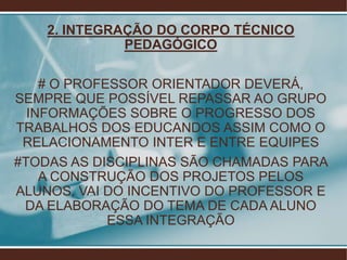 2. INTEGRAÇÃO DO CORPO TÉCNICO
              PEDAGÓGICO

    # O PROFESSOR ORIENTADOR DEVERÁ,
SEMPRE QUE POSSÍVEL REPASSAR AO GRUPO
  INFORMAÇÕES SOBRE O PROGRESSO DOS
TRABALHOS DOS EDUCANDOS ASSIM COMO O
 RELACIONAMENTO INTER E ENTRE EQUIPES
#TODAS AS DISCIPLINAS SÃO CHAMADAS PARA
    A CONSTRUÇÃO DOS PROJETOS PELOS
ALUNOS, VAI DO INCENTIVO DO PROFESSOR E
 DA ELABORAÇÃO DO TEMA DE CADA ALUNO
             ESSA INTEGRAÇÃO
 