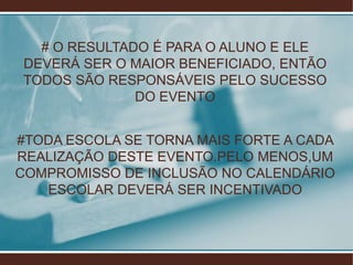 # O RESULTADO É PARA O ALUNO E ELE
 DEVERÁ SER O MAIOR BENEFICIADO, ENTÃO
 TODOS SÃO RESPONSÁVEIS PELO SUCESSO
               DO EVENTO


#TODA ESCOLA SE TORNA MAIS FORTE A CADA
REALIZAÇÃO DESTE EVENTO.PELO MENOS,UM
COMPROMISSO DE INCLUSÃO NO CALENDÁRIO
   ESCOLAR DEVERÁ SER INCENTIVADO
 