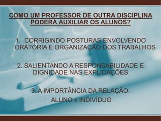 COMO UM PROFESSOR DE OUTRA DISCIPLINA
     PODERÁ AUXILIAR OS ALUNOS?

 1. CORRIGINDO POSTURAS ENVOLVENDO
 ORÁTÓRIA E ORGANIZAÇÃO DOS TRABALHOS

  2. SALIENTANDO A RESPONSABILIDADE E
       DIGNIDADE NAS EXPLICAÇÕES

     3. A IMPORTÂNCIA DA RELAÇÃO:
            ALUNO x INDIVÍDUO
 
