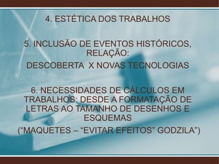 4. ESTÉTICA DOS TRABALHOS

 5. INCLUSÃO DE EVENTOS HISTÓRICOS,
              RELAÇÃO:
  DESCOBERTA X NOVAS TECNOLOGIAS

   6. NECESSIDADES DE CÁLCULOS EM
  TRABALHOS: DESDE A FORMATAÇÃO DE
  LETRAS AO TAMANHO DE DESENHOS E
              ESQUEMAS
(“MAQUETES – “EVITAR EFEITOS” GODZILA”)
 