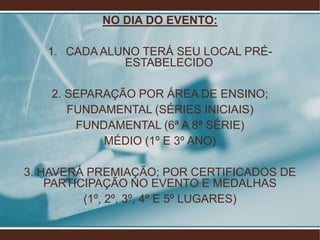NO DIA DO EVENTO:

   1. CADA ALUNO TERÁ SEU LOCAL PRÉ-
              ESTABELECIDO

    2. SEPARAÇÃO POR ÁREA DE ENSINO;
       FUNDAMENTAL (SÉRIES INICIAIS)
        FUNDAMENTAL (6ª A 8ª SÉRIE)
            MÉDIO (1º E 3º ANO)

3. HAVERÁ PREMIAÇÃO; POR CERTIFICADOS DE
    PARTICIPAÇÃO NO EVENTO E MEDALHAS
          (1º, 2º, 3º, 4º E 5º LUGARES)
 