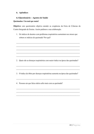 6. Apêndices
6.1 Questionário – Agentes de Saúde
Queimadas: Um mal que mata!
Objetivo: este questionário objetiva atender as exigências da Feira de Ciências do
Centro Integrado de Ensino. Assim pedimos a sua colaboração.
1. Os índices de doentes com problemas respiratórios aumentam nos meses que
sobem os indicies de queimada? Por quê?
___________________________________________________________________
___________________________________________________________________
___________________________________________________________________
___________________________________________________________________
___________________________________________________________________
2. Quais são as doenças respiratórias com maior índice na época das queimadas?
___________________________________________________________________
___________________________________________________________________
3. O índice de óbito por doenças respiratórias aumenta na época das queimadas?
___________________________________________________________________
4. Pessoas em que faixa etária sofre mais com as queimada?
___________________________________________________________________
___________________________________________________________________
___________________________________________________________________

10 | P á g i n a

 