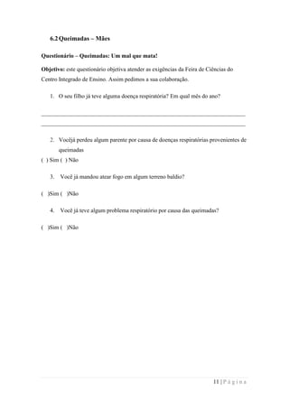 6.2 Queimadas – Mães
Questionário – Queimadas: Um mal que mata!
Objetivo: este questionário objetiva atender as exigências da Feira de Ciências do
Centro Integrado de Ensino. Assim pedimos a sua colaboração.
1. O seu filho já teve alguma doença respiratória? Em qual mês do ano?
______________________________________________________________________
______________________________________________________________________
2. Vocêjá perdeu algum parente por causa de doenças respiratórias provenientes de
queimadas
( ) Sim ( ) Não
3.

Você já mandou atear fogo em algum terreno baldio?

( )Sim ( )Não
4.

Você já teve algum problema respiratório por causa das queimadas?

( )Sim ( )Não

11 | P á g i n a

 