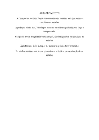 AGRADECIMENTOS
A Deus por ter me dado forças e iluminando meu caminho para que pudesse
concluir esse trabalho.
Agradeço a minha mãe, Valéria por acreditar na minha capacidade pela força e
compreensão.
Não posso deixar de agradecer meus amigos, que me ajudaram na realização do
trabalho.
Agradeço aos meus avôs por me auxiliar a apoiar a fazer o trabalho
As minhas professoras--, -- e --, por ensinar e se dedicar para realização desse
trabalho.

 