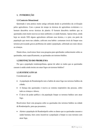 1. INTRODUÇÃO
1.1 Contexto Situacional
Queimada é uma pratica muito antiga utilizada desde os primórdios da civilização
pelos agricultores. Com o passar do tempo às técnicas de agricultura evoluíram e o
homem descobriu novas técnicas de plantio. O homem descobriu também que as
queimadas eram muito nocivas ao meio ambiente e à saúde humana. Apesar disso, ainda
hoje no século XXI alguns agricultores utilizam essa técnica, e o pior, era parte da
população que mora nas cidades, cultivam essa habito: costumam invés de limpar seus
terrenos provocando graves problemas de saúde à população, sobretudo aos mais idosos
as crianças.
Diante disso, resolvemos fazer essa pesquisa para aprofundar conhecimento sobre as
queimadas, mais especificamente, as queimadas em terrenos baldios.

1.2 DEFINIÇÃO DO PROBLEMA
Por que a população rondonopolitana, apesar de saber os males que as queimadas
causam à saúde ainda insiste em atear fogos em terrenos baldios?

1.3 JUSTIFICATIVAS
Considerando que:
A população de Rondonópolis tem o habito de atear fogo nos terrenos baldios da
cidade;
A fumaça das queimadas é nociva ao sistema respiratório das pessoas, sobre
tudo as crianças e idosos;
É dever do poder publico e da população limpar os terrenos baldios sem atear
fogo.
Resolvemos fazer esta pesquisa sobre as queimadas dos terrenos baldios na cidade
de Rondonópolis, para que possamos;
Alertar a população de Rondonópolis sobre os danos que as queimadas causam a
saúde humana, bem como incentivar a população a limpar os seus terrenos sem
atear fogo.

6|Página

 