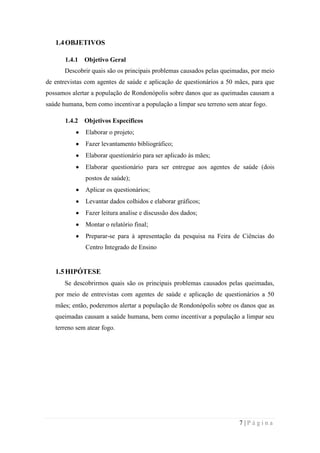 1.4 OBJETIVOS
1.4.1

Objetivo Geral

Descobrir quais são os principais problemas causados pelas queimadas, por meio
de entrevistas com agentes de saúde e aplicação de questionários a 50 mães, para que
possamos alertar a população de Rondonópolis sobre danos que as queimadas causam a
saúde humana, bem como incentivar a população a limpar seu terreno sem atear fogo.
1.4.2

Objetivos Específicos
Elaborar o projeto;
Fazer levantamento bibliográfico;
Elaborar questionário para ser aplicado às mães;
Elaborar questionário para ser entregue aos agentes de saúde (dois
postos de saúde);
Aplicar os questionários;
Levantar dados colhidos e elaborar gráficos;
Fazer leitura analise e discussão dos dados;
Montar o relatório final;
Preparar-se para à apresentação da pesquisa na Feira de Ciências do
Centro Integrado de Ensino

1.5 HIPÓTESE
Se descobrirmos quais são os principais problemas causados pelas queimadas,
por meio de entrevistas com agentes de saúde e aplicação de questionários a 50
mães; então, poderemos alertar a população de Rondonópolis sobre os danos que as
queimadas causam a saúde humana, bem como incentivar a população a limpar seu
terreno sem atear fogo.

7|Página

 