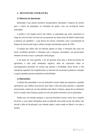2. REVISÃO DE LITERATURA
2.1 Historia da Queimada
Queimada é uma prática primitiva da agricultura, destinada à limpeza do terreno
para o cultivo de plantações ou formação de pastos, com uso do fogo de forma
controlada.
A prática é um legado nocivo dos índios, as queimadas que estes realizaram ao
longo de cerca de doze mil anos de sua presença nas atuais terras do Brasil mantiveram
a natureza em equilíbrio - o que deixou de ocorrer, entretanto, com a incorporação da
limpeza do terreno pelo fogo à cultura europeia introduzida a partir de 1500.
O manejo dos índios não era baseado apenas no fogo: a formação das roças em
locais escolhidos permitia a interação com a natureza circundante, sua preservação,
obtendo em troca a caça e a proteção contra pragas.
E do ponto de vista agrícola, o ato de queimar áreas para o desenvolvimento da
agricultura é uma ação totalmente negativa, além de exterminar todos os
microrganismos presentes no mesmo que garante a fertilidade, dessa forma, a fina
camada da superfície fica empobrecida e ao decorrer de consecutivos plantios a situação
se agrava gradativamente resultando na infertilidade.

2.2 Queimadas
A prática das queimadas é um ato praticado á muito tempo por pequenos e grandes
agricultores, que implica uma pessoa atear fogo á uma área para queimar a vegetação
nela presente, sendo este um dos métodos mais fáceis e baratos, apesar de ser altamente
nocivo á saúde, tanto humana, quanto ao solo que perde nutrientes com as queimadas.
Sendo este, um método perigoso, o governo brasileiro inseriu varias leis a respeito
de tal ato, e caso sejam infringidas, pode ser aplicado uma multa ou dar até cadeia, más
devido á falta de fiscalização, este método ainda é muito usado no Brasil e em todo o
mundo.

8|Página

 