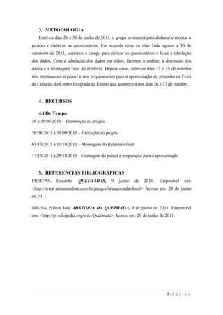 3. METODOLOGIA
Entre os dias 26 e 30 de junho de 2011, o grupo se reunirá para elaborar e montar o
projeto e elaborar os questionários. Em seguida entre os dias 26de agosto a 30 de
setembro de 2011, sairemos a campo para aplicar os questionários e fazer a tabulação
dos dados. Com a tabulação dos dados em mãos, faremos a analise, a discussão dos
dados e a montagem final do relatório. Depois disso, entre os dias 17 e 25 de outubro
nós montaremos o painel e nos prepararemos para a apresentação da pesquisa na Feira
de Ciências do Centro Integrado de Ensino que acontecerá nos dias 26 e 27 de outubro.

4. RECURSOS
4.1 De Tempo
26 a 30/06/2011 – Elaboração do projeto
26/08/2011 a 30/09/2011 – Execução do projeto
01/10/2011 a 10/10/2011 – Montagem do Relatório final
17/10/2011 a 25/10/2011 - Montagem do painel e preparação para a apresentação

5. REFERENCIAS BIBLIOGRÁFICAS
FREITAS,

Eduardo.

QUEIMADAS,

9

junho

de

2011.

Disponível

em:

<http://www.alunosonline.com.br/geografia/queimadas.html> Acesso em: 28 de junho
de 2011.
SOUSA, Nilton José. HISTORIA DA QUEIMADA, 9 de junho de 2011. Disponível
em: <http://pt.wikipedia.org/wiki/Queimada> Acesso em: 29 de junho de 2011.

9|Página

 