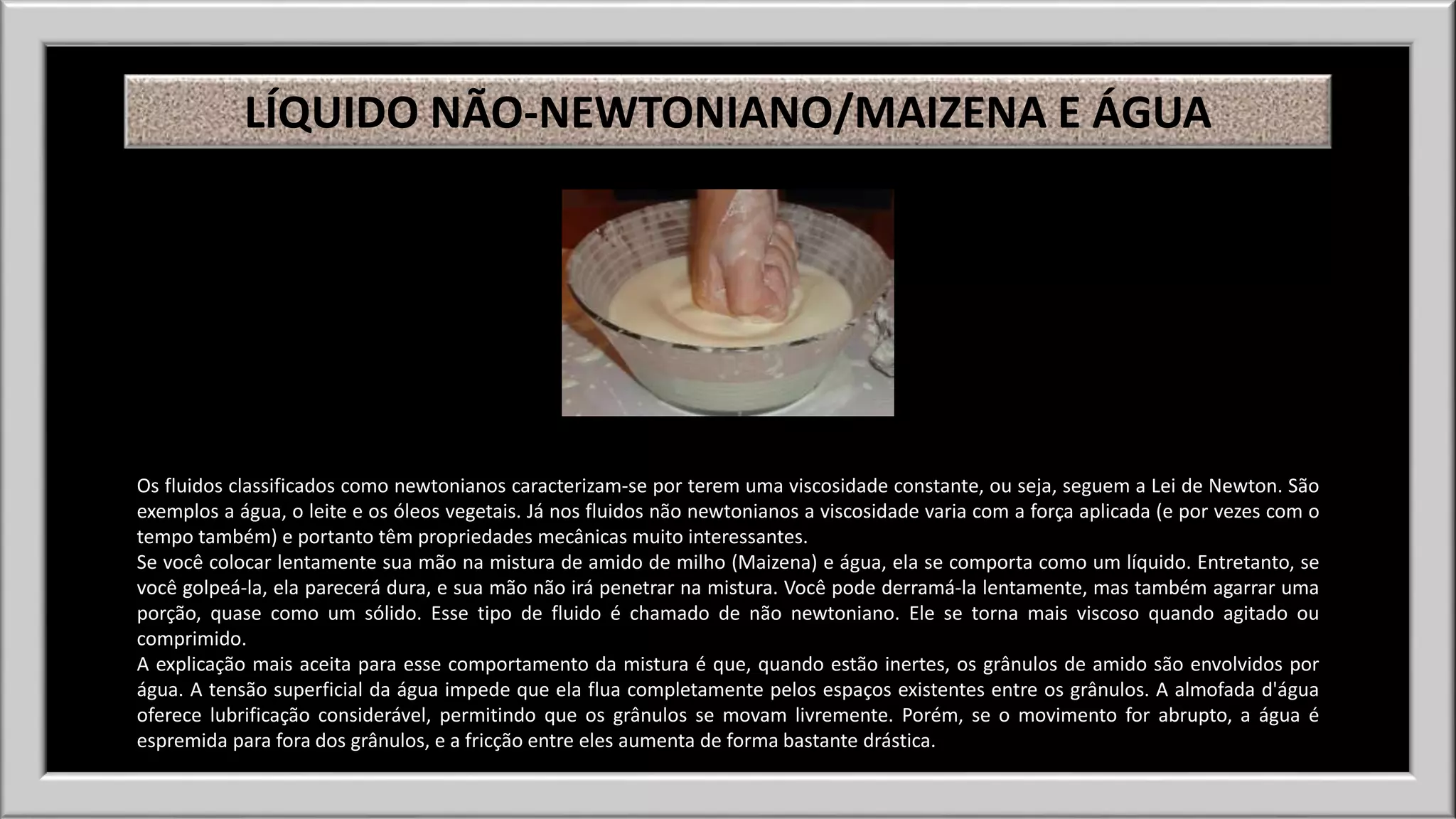 LÍQUIDO NÃO-NEWTONIANO/MAIZENA E ÁGUA 
Os fluidos classificados como newtonianos caracterizam-se por terem uma viscosidade constante, ou seja, seguem a Lei de Newton. São 
exemplos a água, o leite e os óleos vegetais. Já nos fluidos não newtonianos a viscosidade varia com a força aplicada (e por vezes com o 
tempo também) e portanto têm propriedades mecânicas muito interessantes. 
Se você colocar lentamente sua mão na mistura de amido de milho (Maizena) e água, ela se comporta como um líquido. Entretanto, se 
você golpeá-la, ela parecerá dura, e sua mão não irá penetrar na mistura. Você pode derramá-la lentamente, mas também agarrar uma 
porção, quase como um sólido. Esse tipo de fluido é chamado de não newtoniano. Ele se torna mais viscoso quando agitado ou 
comprimido. 
A explicação mais aceita para esse comportamento da mistura é que, quando estão inertes, os grânulos de amido são envolvidos por 
água. A tensão superficial da água impede que ela flua completamente pelos espaços existentes entre os grânulos. A almofada d'água 
oferece lubrificação considerável, permitindo que os grânulos se movam livremente. Porém, se o movimento for abrupto, a água é 
espremida para fora dos grânulos, e a fricção entre eles aumenta de forma bastante drástica. 
 