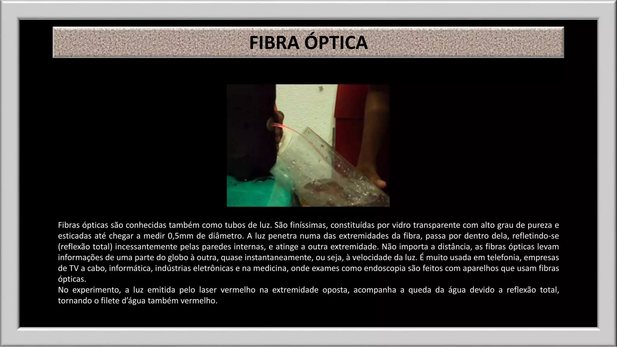 FIBRA ÓPTICA 
Fibras ópticas são conhecidas também como tubos de luz. São finíssimas, constituídas por vidro transparente com alto grau de pureza e 
esticadas até chegar a medir 0,5mm de diâmetro. A luz penetra numa das extremidades da fibra, passa por dentro dela, refletindo-se 
(reflexão total) incessantemente pelas paredes internas, e atinge a outra extremidade. Não importa a distância, as fibras ópticas levam 
informações de uma parte do globo à outra, quase instantaneamente, ou seja, à velocidade da luz. É muito usada em telefonia, empresas 
de TV a cabo, informática, indústrias eletrônicas e na medicina, onde exames como endoscopia são feitos com aparelhos que usam fibras 
ópticas. 
No experimento, a luz emitida pelo laser vermelho na extremidade oposta, acompanha a queda da água devido a reflexão total, 
tornando o filete d’água também vermelho. 
 