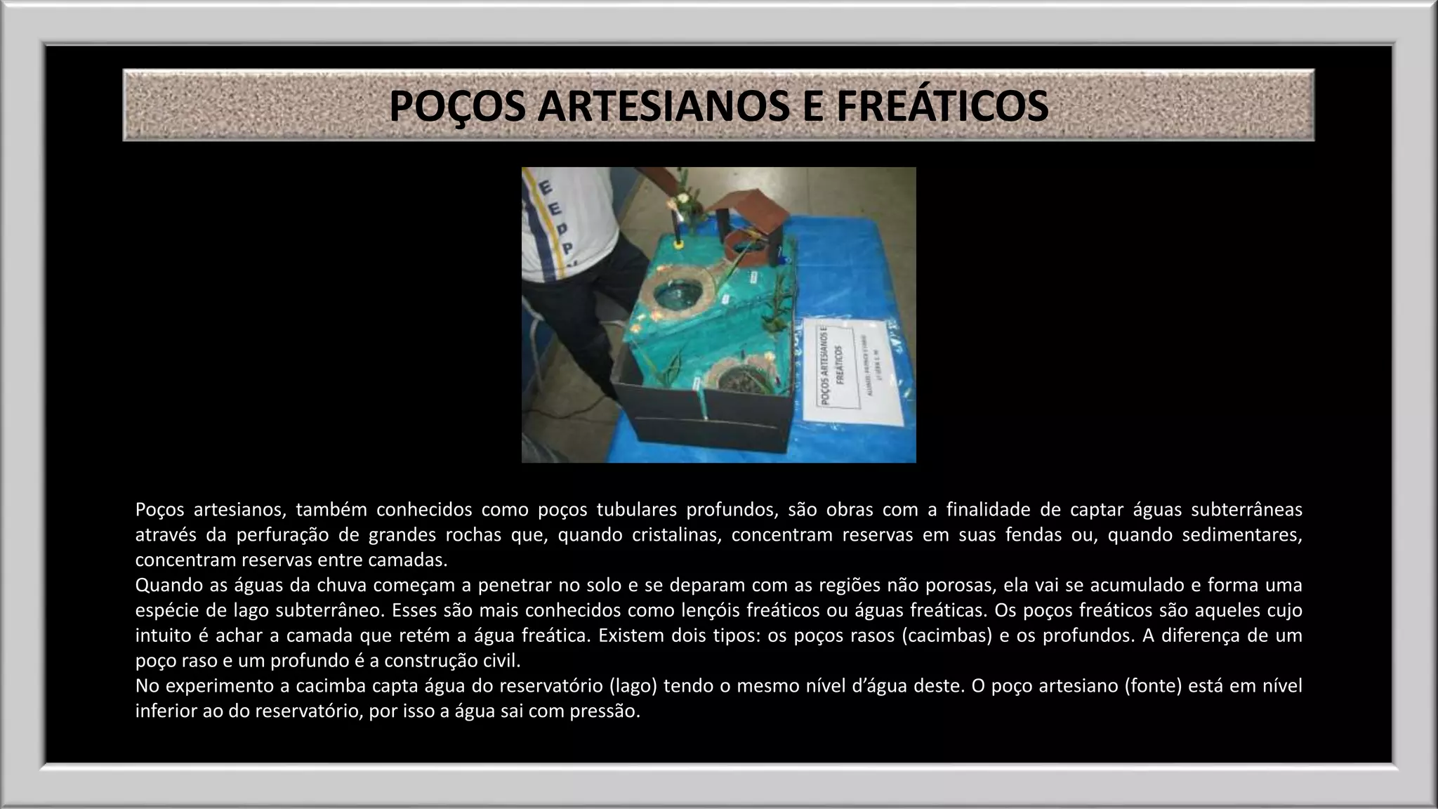 POÇOS ARTESIANOS E FREÁTICOS 
Poços artesianos, também conhecidos como poços tubulares profundos, são obras com a finalidade de captar águas subterrâneas 
através da perfuração de grandes rochas que, quando cristalinas, concentram reservas em suas fendas ou, quando sedimentares, 
concentram reservas entre camadas. 
Quando as águas da chuva começam a penetrar no solo e se deparam com as regiões não porosas, ela vai se acumulado e forma uma 
espécie de lago subterrâneo. Esses são mais conhecidos como lençóis freáticos ou águas freáticas. Os poços freáticos são aqueles cujo 
intuito é achar a camada que retém a água freática. Existem dois tipos: os poços rasos (cacimbas) e os profundos. A diferença de um 
poço raso e um profundo é a construção civil. 
No experimento a cacimba capta água do reservatório (lago) tendo o mesmo nível d’água deste. O poço artesiano (fonte) está em nível 
inferior ao do reservatório, por isso a água sai com pressão. 
 