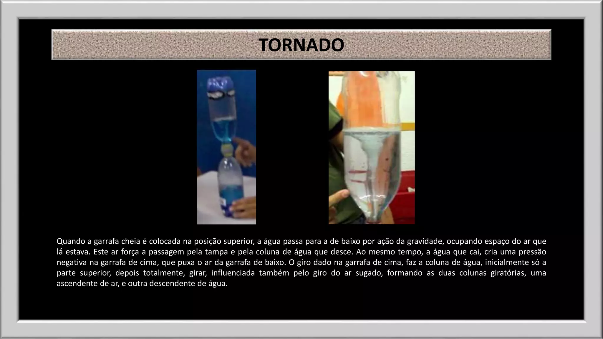 TORNADO 
Quando a garrafa cheia é colocada na posição superior, a água passa para a de baixo por ação da gravidade, ocupando espaço do ar que 
lá estava. Este ar força a passagem pela tampa e pela coluna de água que desce. Ao mesmo tempo, a água que cai, cria uma pressão 
negativa na garrafa de cima, que puxa o ar da garrafa de baixo. O giro dado na garrafa de cima, faz a coluna de água, inicialmente só a 
parte superior, depois totalmente, girar, influenciada também pelo giro do ar sugado, formando as duas colunas giratórias, uma 
ascendente de ar, e outra descendente de água. 
 