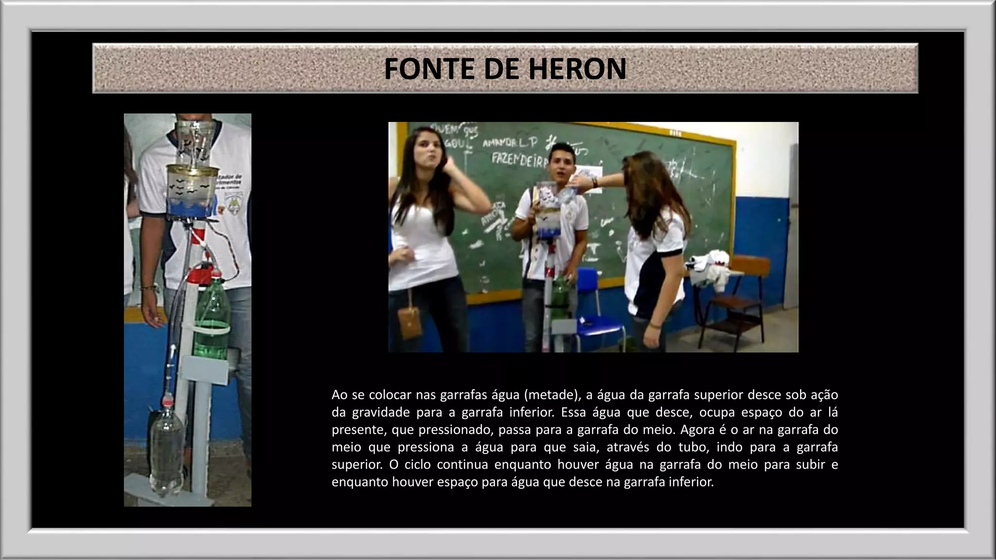 FONTE DE HERON 
Ao se colocar nas garrafas água (metade), a água da garrafa superior desce sob ação 
da gravidade para a garrafa inferior. Essa água que desce, ocupa espaço do ar lá 
presente, que pressionado, passa para a garrafa do meio. Agora é o ar na garrafa do 
meio que pressiona a água para que saia, através do tubo, indo para a garrafa 
superior. O ciclo continua enquanto houver água na garrafa do meio para subir e 
enquanto houver espaço para água que desce na garrafa inferior. 
 