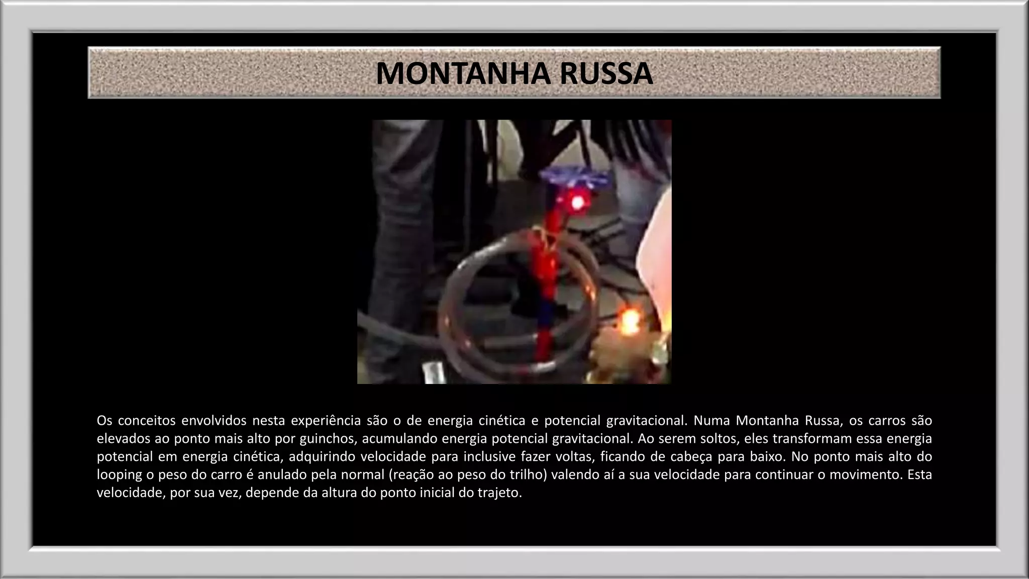 MONTANHA RUSSA 
Os conceitos envolvidos nesta experiência são o de energia cinética e potencial gravitacional. Numa Montanha Russa, os carros são 
elevados ao ponto mais alto por guinchos, acumulando energia potencial gravitacional. Ao serem soltos, eles transformam essa energia 
potencial em energia cinética, adquirindo velocidade para inclusive fazer voltas, ficando de cabeça para baixo. No ponto mais alto do 
looping o peso do carro é anulado pela normal (reação ao peso do trilho) valendo aí a sua velocidade para continuar o movimento. Esta 
velocidade, por sua vez, depende da altura do ponto inicial do trajeto. 
 
