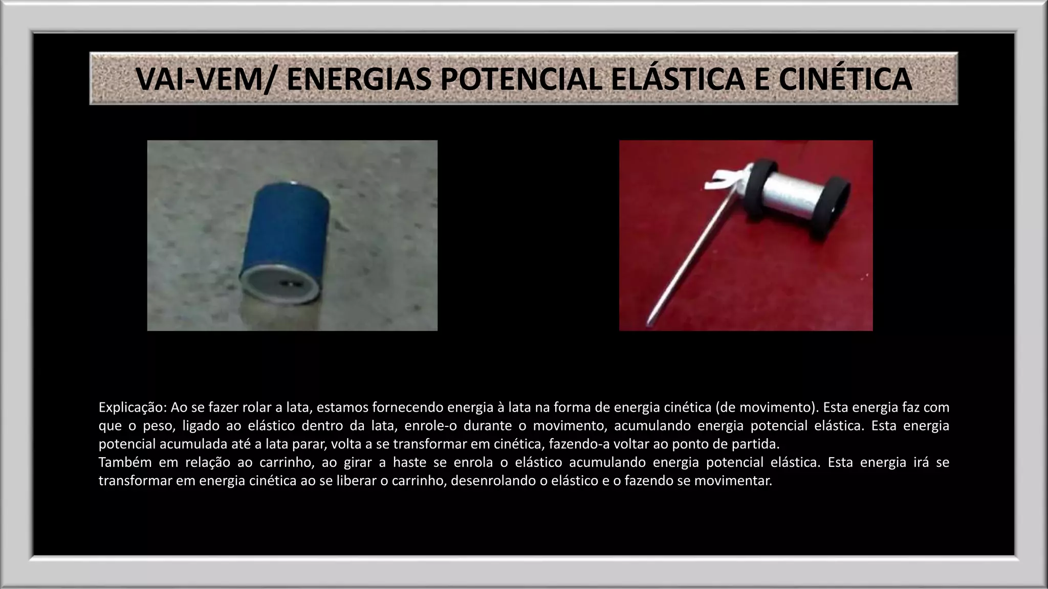VAI-VEM/ ENERGIAS POTENCIAL ELÁSTICA E CINÉTICA 
Explicação: Ao se fazer rolar a lata, estamos fornecendo energia à lata na forma de energia cinética (de movimento). Esta energia faz com 
que o peso, ligado ao elástico dentro da lata, enrole-o durante o movimento, acumulando energia potencial elástica. Esta energia 
potencial acumulada até a lata parar, volta a se transformar em cinética, fazendo-a voltar ao ponto de partida. 
Também em relação ao carrinho, ao girar a haste se enrola o elástico acumulando energia potencial elástica. Esta energia irá se 
transformar em energia cinética ao se liberar o carrinho, desenrolando o elástico e o fazendo se movimentar. 
 