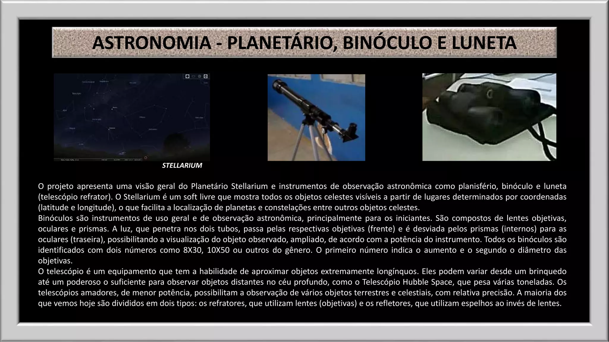 ASTRONOMIA - PLANETÁRIO, BINÓCULO E LUNETA 
STELLARIUM 
O projeto apresenta uma visão geral do Planetário Stellarium e instrumentos de observação astronômica como planisfério, binóculo e luneta 
(telescópio refrator). O Stellarium é um soft livre que mostra todos os objetos celestes visíveis a partir de lugares determinados por coordenadas 
(latitude e longitude), o que facilita a localização de planetas e constelações entre outros objetos celestes. 
Binóculos são instrumentos de uso geral e de observação astronômica, principalmente para os iniciantes. São compostos de lentes objetivas, 
oculares e prismas. A luz, que penetra nos dois tubos, passa pelas respectivas objetivas (frente) e é desviada pelos prismas (internos) para as 
oculares (traseira), possibilitando a visualização do objeto observado, ampliado, de acordo com a potência do instrumento. Todos os binóculos são 
identificados com dois números como 8X30, 10X50 ou outros do gênero. O primeiro número indica o aumento e o segundo o diâmetro das 
objetivas. 
O telescópio é um equipamento que tem a habilidade de aproximar objetos extremamente longínquos. Eles podem variar desde um brinquedo 
até um poderoso o suficiente para observar objetos distantes no céu profundo, como o Telescópio Hubble Space, que pesa várias toneladas. Os 
telescópios amadores, de menor potência, possibilitam a observação de vários objetos terrestres e celestiais, com relativa precisão. A maioria dos 
que vemos hoje são divididos em dois tipos: os refratores, que utilizam lentes (objetivas) e os refletores, que utilizam espelhos ao invés de lentes. 
 