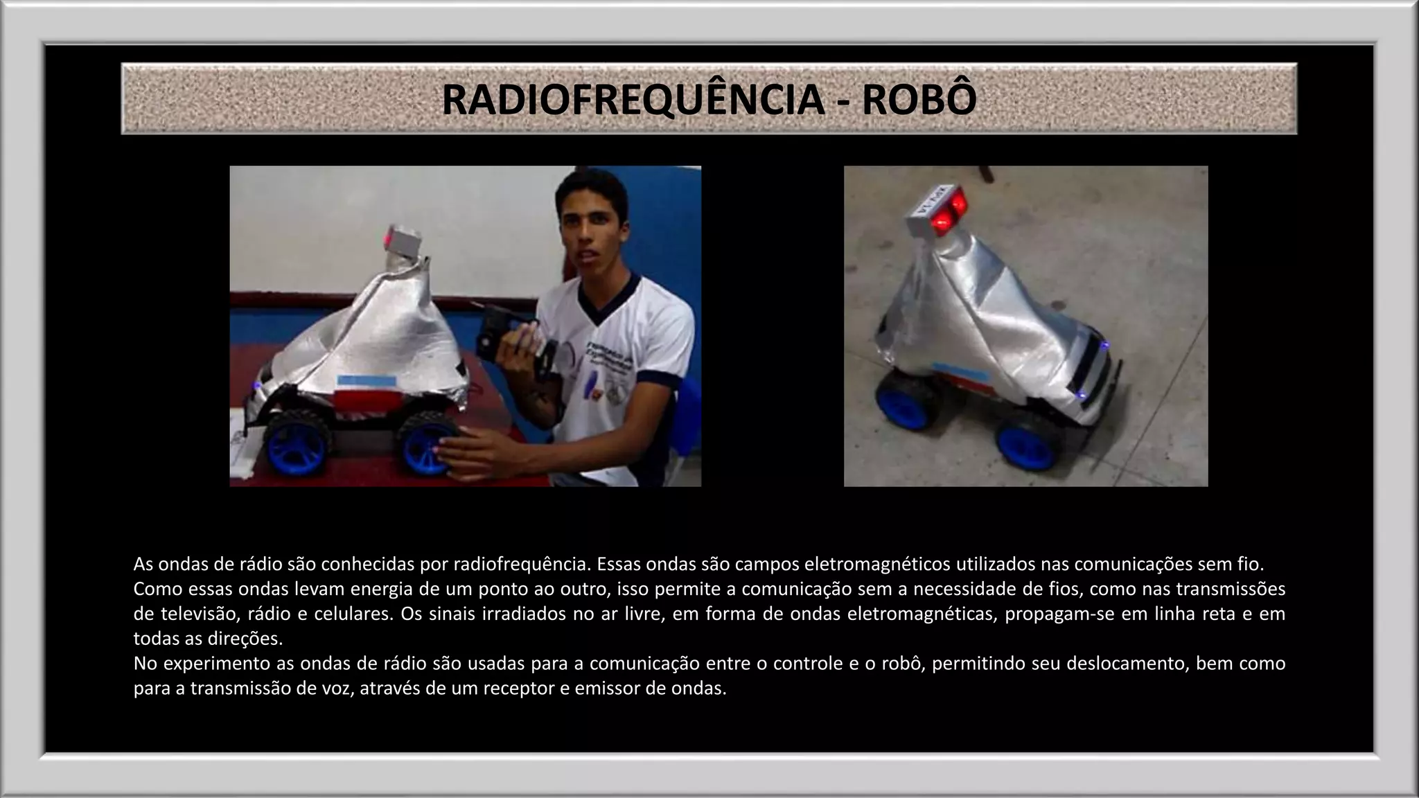 RADIOFREQUÊNCIA - ROBÔ 
As ondas de rádio são conhecidas por radiofrequência. Essas ondas são campos eletromagnéticos utilizados nas comunicações sem fio. 
Como essas ondas levam energia de um ponto ao outro, isso permite a comunicação sem a necessidade de fios, como nas transmissões 
de televisão, rádio e celulares. Os sinais irradiados no ar livre, em forma de ondas eletromagnéticas, propagam-se em linha reta e em 
todas as direções. 
No experimento as ondas de rádio são usadas para a comunicação entre o controle e o robô, permitindo seu deslocamento, bem como 
para a transmissão de voz, através de um receptor e emissor de ondas. 
 
