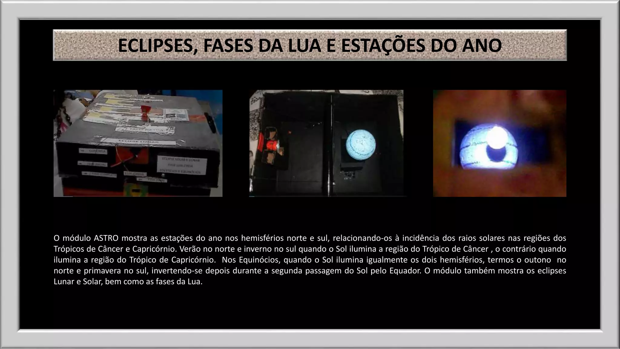 ECLIPSES, FASES DA LUA E ESTAÇÕES DO ANO 
O módulo ASTRO mostra as estações do ano nos hemisférios norte e sul, relacionando-os à incidência dos raios solares nas regiões dos 
Trópicos de Câncer e Capricórnio. Verão no norte e inverno no sul quando o Sol ilumina a região do Trópico de Câncer , o contrário quando 
ilumina a região do Trópico de Capricórnio. Nos Equinócios, quando o Sol ilumina igualmente os dois hemisférios, termos o outono no 
norte e primavera no sul, invertendo-se depois durante a segunda passagem do Sol pelo Equador. O módulo também mostra os eclipses 
Lunar e Solar, bem como as fases da Lua. 
 