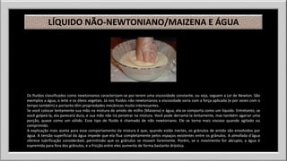 LÍQUIDO NÃO-NEWTONIANO/MAIZENA E ÁGUA 
Os fluidos classificados como newtonianos caracterizam-se por terem uma viscosidade constante, ou seja, seguem a Lei de Newton. São 
exemplos a água, o leite e os óleos vegetais. Já nos fluidos não newtonianos a viscosidade varia com a força aplicada (e por vezes com o 
tempo também) e portanto têm propriedades mecânicas muito interessantes. 
Se você colocar lentamente sua mão na mistura de amido de milho (Maizena) e água, ela se comporta como um líquido. Entretanto, se 
você golpeá-la, ela parecerá dura, e sua mão não irá penetrar na mistura. Você pode derramá-la lentamente, mas também agarrar uma 
porção, quase como um sólido. Esse tipo de fluido é chamado de não newtoniano. Ele se torna mais viscoso quando agitado ou 
comprimido. 
A explicação mais aceita para esse comportamento da mistura é que, quando estão inertes, os grânulos de amido são envolvidos por 
água. A tensão superficial da água impede que ela flua completamente pelos espaços existentes entre os grânulos. A almofada d'água 
oferece lubrificação considerável, permitindo que os grânulos se movam livremente. Porém, se o movimento for abrupto, a água é 
espremida para fora dos grânulos, e a fricção entre eles aumenta de forma bastante drástica. 
 