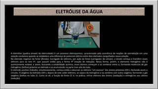 ELETRÓLISE DA ÁGUA 
A eletrólise (quebra através da eletricidade) é um processo eletroquímico, caracterizado pela ocorrência de reações de oxirredução em uma 
solução condutora quando se estabelece uma diferença de potencial elétrico entre dois eletrodos mergulhados nessa solução. 
No eletrodo negativo da fonte (Ânodo): Carregado de elétrons, por ação da fonte (carregador de celular), o ânodo começa a transferir esses 
elétrons para os íons H+, que passam então para a forma H0 (reação de redução). Nessa forma, porém, o elemento hidrogênio não é 
quimicamente estável, e assim, buscando a estabilidade química, esses átomos começam a se combinar entre si, formando moléculas de gás 
hidrogênio (bolhas) próximo ao eletrodo e se acumulando na parte mais alta do tubo. 
O eletrodo positivo (Cátodo), simultaneamente, começa então a absorver os elétrons "em excesso" dos ânions próximos (OH-), fechando assim o 
circuito. O oxigênio da hidroxila (OH-), depois de este ceder elétrons, se separa do hidrogênio e se combina com outro oxigênio, formando o gás 
oxigênio (bolhas no tubo 2). Como se vê, a função da fonte CC é, na prática, retirar elétrons dos ânions (oxidação) e entregá-los aos cátions 
(redução). 
 