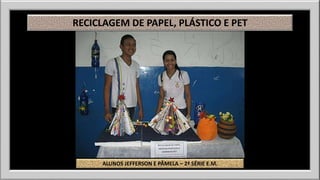 RECICLAGEM DE PAPEL, PLÁSTICO E PET 
ALUNOS JEFFERSON E PÂMELA – 2ª SÉRIE E.M. 
 