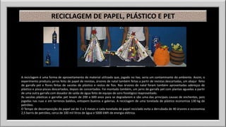 RECICLAGEM DE PAPEL, PLÁSTICO E PET 
A reciclagem é uma forma de aproveitamento de material utilizado que, jogado no lixo, seria um contaminante do ambiente. Assim, o 
experimento produziu jarros feito de papel de revistas, árvores de natal também feitas a partir de revistas descartadas, um abajur feito 
de garrafa pet e flores feitas de sacolas de plástico e restos de fios. Nas árvores de natal foram também aproveitadas adereços de 
plástico e pisca-piscas descartados, depois de concertados. Foi montado também, um jarro de garrafa pet com plantas aguadas a partir 
de uma outra garrafa com dosador de saída de água feito de equipo de soro fisiológico reaproveitado. 
As sacolas plásticas e garrafas pet levam de 200 a 600 anos para se degradarem e são uma das principais causas de enchentes, pois 
jogadas nas ruas e em terrenos baldios, entopem bueiros e galerias. A reciclagem de uma tonelada de plástico economiza 130 kg de 
petróleo. 
O Tempo de decomposição do papel vai de 1 a 3 meses e cada tonelada de papel reciclado evita a derrubada de 40 árvores e economiza 
2,5 barris de petróleo, cerca de 100 mil litros de água e 5000 kWh de energia elétrica. 
 