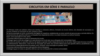 CIRCUITOS EM SÉRIE E PARALELO 
Os diferentes modos que podemos utilizar para interligar os elementos elétricos, formando um circuito elétrico, são chamados de associações ou 
circuitos. Podemos ter associação em série, paralela ou mista. 
No tipo de associação em série, os elementos são ligados em sequência, estabelecendo um único caminho de percurso para a corrente elétrica. Os 
funcionamentos dos aparelhos elétricos ou lâmpadas ficam dependentes entre si: ou todos funcionam ou nenhum funciona. 
Assim, numa associação em série, temos: 
1) Correntes elétricas iguais em todos os elementos do circuito; 
2) Voltagem igual a soma das voltagens em cada elemento do circuito (por isso as lâmpadas têm luminosidade fraca). 
No circuito em paralelo, os aparelhos elétricos são ligados ao gerador (rede) independentemente um do outro. Podem todos funcionar simultânea 
ou individualmente. Observamos, nesta forma de associação, que existe uma corrente elétrica para cada aparelho elétrico, possibilitando o seu 
funcionamento independentemente de qualquer outro. Portanto, numa associação em paralelo, temos: 
1) Correntes elétricas diferentes para cada aparelho elétrico (lâmpadas); 
2) Voltagens iguais em todos os aparelhos elétricos ( por isso as lâmpadas têm a mesma luminosidade). 
 