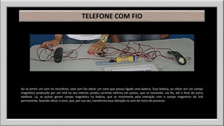 TELEFONE COM FIO 
Ao se emitir um som no microfone, este som faz vibrar um cone que possui ligado uma bobina. Essa bobina, ao vibrar em um campo 
magnético produzido por um ímã no seu interior, produz corrente elétrica em pulsos, que se transmite, via fio, até o fone do outro 
telefone. Lá, os pulsos geram campo magnético na bobina, que se movimenta pela interação com o campo magnético do ímã 
permanente, fazendo vibrar o cone, que, por sua vez, transforma essa vibração no som do início do processo. 
 