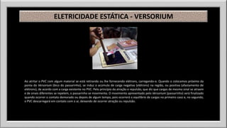 ELETRICIDADE ESTÁTICA - VERSORIUM 
Ao atritar o PVC com algum material se está retirando ou lhe fornecendo elétrons, carregando-o. Quando o colocamos próximo da 
ponta do Versorium (bico do passarinho), se induz o acúmulo de carga negativa (elétrons) na região, ou positiva (afastamento de 
elétrons), de acordo com a carga existente no PVC. Pelo princípio da atração e repulsão, que diz que cargas de mesmo sinal se atraem 
e de sinais diferentes se repelem, o passarinho se movimenta. O movimento apresentado pelo Versorium (passarinho) será finalizado 
quando ocorrer o contato demorado ou depois de algum tempo, pois ocorrerá o equilíbrio de cargas no primeiro caso e, no segundo, 
o PVC descarregará em contato com o ar, deixando de ocorrer atração ou repulsão. 
 