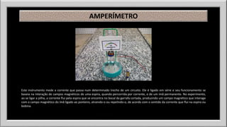 AMPERÍMETRO 
Este instrumento mede a corrente que passa num determinado trecho de um circuito. Ele é ligado em série e seu funcionamento se 
baseia na interação de campos magnéticos de uma espira, quando percorrida por corrente, e de um ímã permanente. No experimento, 
ao se ligar a pilha, a corrente flui pela espira que se encontra no bocal da garrafa cortada, produzindo um campo magnético que interage 
com o campo magnético do ímã ligado ao ponteiro, atraindo-o ou repelindo-o, de acordo com o sentido da corrente que flui na espira ou 
bobina. 
 