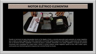 MOTOR ELÉTRICO ELEMENTAR 
Quando os terminais da espira descascados tocam os fios ligados à fonte, a corrente passa pela espira, gerando um campo magnético 
que se opõe ao campo magnético dos ímãs, empurrando-a no sentido oposto. Ao girar um certo ângulo, a espira deixa de fazer contato 
com os terminais da fonte, impedindo a corrente de passar e, portanto, eliminando o seu campo magnético. O impulso do primeiro 
movimento mais a gravidade faz a espira voltar a fechar o circuito, produzir campo magnético oposto ao dos ímãs e voltar a girar, 
continuando esse movimento giratório enquanto tiver corrente fluindo no circuito. 
 