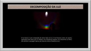 DECOMPOSIÇÃO DA LUZ 
A luz branca é uma composição de várias faixas de luz. O cd funciona como um prisma, 
separando essas faixas que se refletem com frequências próprias. Ao colocarmos os filtros, 
eles admitem a passagem apenas das faixas de mesma frequência (cor). 
 
