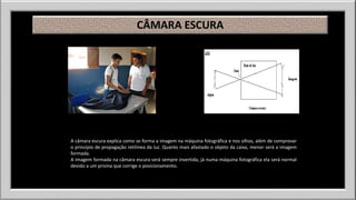 CÂMARA ESCURA 
A câmara escura explica como se forma a imagem na máquina fotográfica e nos olhos, além de comprovar 
o princípio de propagação retilínea da luz. Quanto mais afastado o objeto da caixa, menor será a imagem 
formada. 
A imagem formada na câmara escura será sempre invertida, já numa máquina fotográfica ela será normal 
devido a um prisma que corrige o posicionamento. 
 